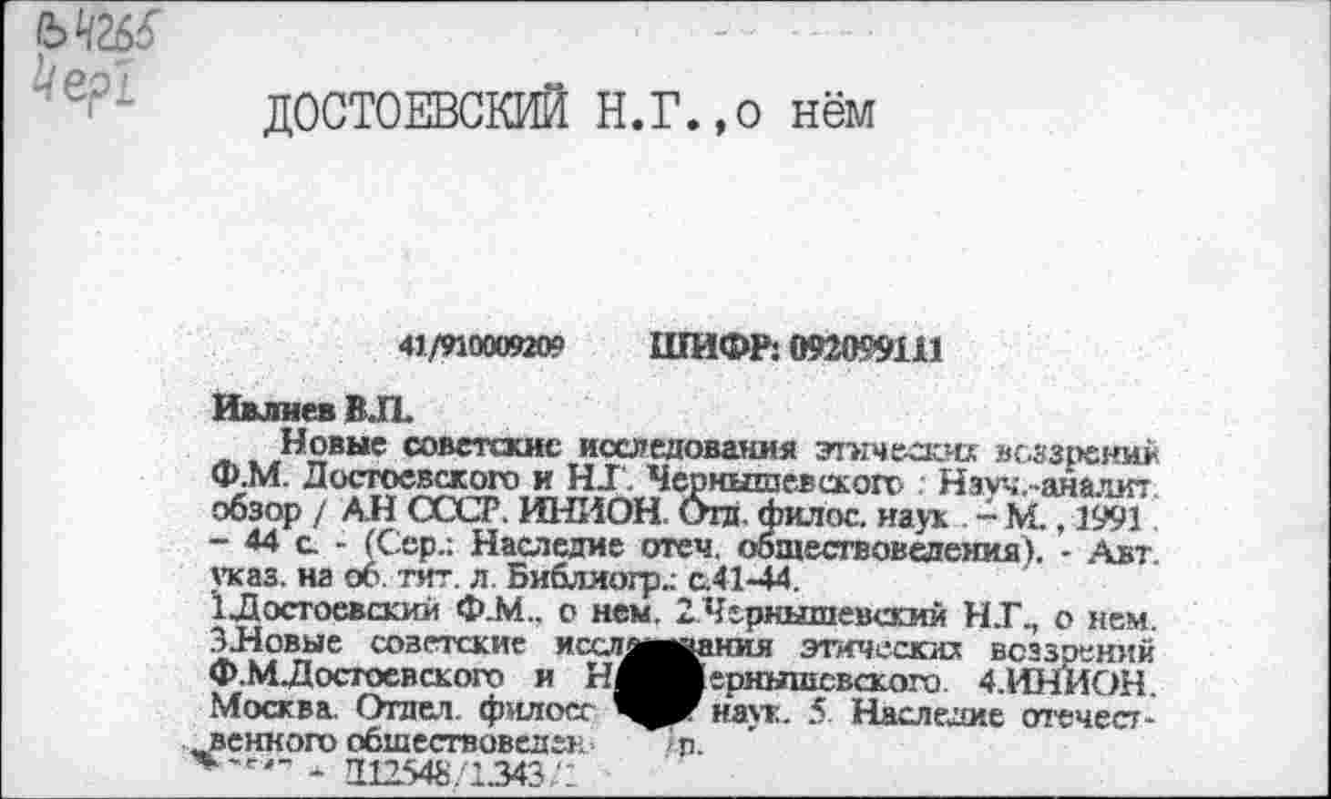 ﻿
ДОСТОЕВСКИЙ Н.г.,0 нём
41/910009209 ШИФР: О92О99Ш
Ивлиев ВЛ
Новые советские исследования этически* воззрений Ф.М. Достоевского и HJ. Чернышевского . Нзуч.-аналит обзор / АН СССР. ИНИОН. Отд. филос. наук . - М., 1991 - 44 с - (Сер.: Наследие отеч. обществоведения). - Авт. указ, на об. тит. л. Библиогр.: с.41-44.
1Достоевский Ф.М.. о нем. 2Чернышевский Н.ГП о нем. ЗНовые советские иссляы»ания этически* воззрений Ф.М. Достоевского и Н^вернышсвского 4.ИН'ИОН Москва. Отдел, филосг наук. 5 Наследие отечественного обшествоведен п.
*'е'~ - Д12548/1343/2